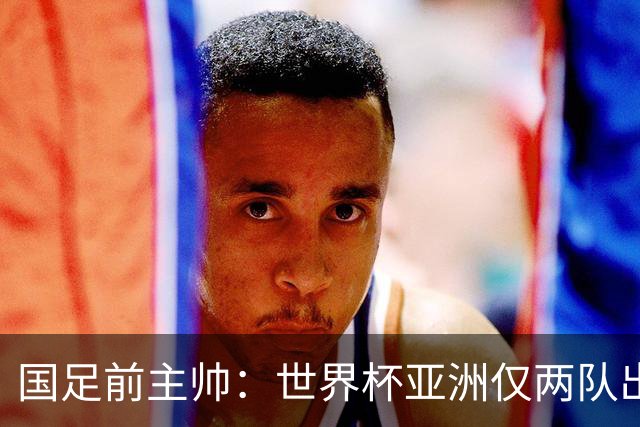 国足前主帅：世界杯亚洲仅两队出线并不意外