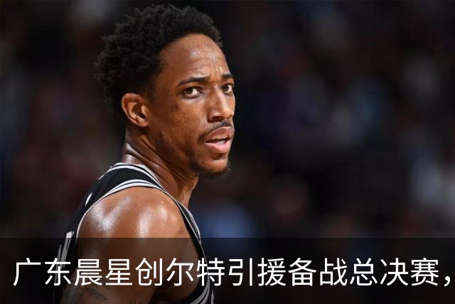 广东晨星创尔特引援备战总决赛，中冠赛场重现归化强援？