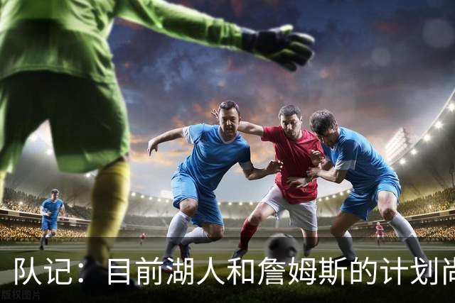 队记：目前湖人和詹姆斯的计划尚不明朗 老詹并不完全适配东契奇
